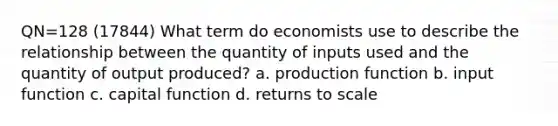 QN=128 (17844) What term do economists use to describe the relationship between the quantity of inputs used and the quantity of output produced? a. production function b. input function c. capital function d. returns to scale