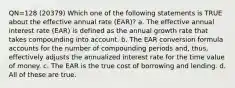 QN=128 (20379) Which one of the following statements is TRUE about the effective annual rate (EAR)? a. The effective annual interest rate (EAR) is defined as the annual growth rate that takes compounding into account. b. The EAR conversion formula accounts for the number of compounding periods and, thus, effectively adjusts the annualized interest rate for the time value of money. c. The EAR is the true cost of borrowing and lending. d. All of these are true.