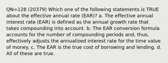 QN=128 (20379) Which one of the following statements is TRUE about the effective annual rate (EAR)? a. The effective annual interest rate (EAR) is defined as the annual growth rate that takes compounding into account. b. The EAR conversion formula accounts for the number of compounding periods and, thus, effectively adjusts the annualized interest rate for the time value of money. c. The EAR is the true cost of borrowing and lending. d. All of these are true.