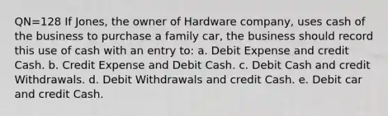 QN=128 If Jones, the owner of Hardware company, uses cash of the business to purchase a family car, the business should record this use of cash with an entry to: a. Debit Expense and credit Cash. b. Credit Expense and Debit Cash. c. Debit Cash and credit Withdrawals. d. Debit Withdrawals and credit Cash. e. Debit car and credit Cash.