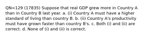 QN=129 (17835) Suppose that real GDP grew more in Country A than in Country B last year. a. (i) Country A must have a higher standard of living than country B. b. (ii) Country A's productivity must have grown faster than country B's. c. Both (i) and (ii) are correct. d. None of (i) and (ii) is correct.