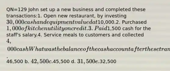 QN=129 John set up a new business and completed these transactions:1. Open new restaurant, by investing 30,000 cash and equipment valued at10,000.2. Purchased 1,000 of kitchen utility on credit.3. Paid1,500 cash for the staff's salary.4. Service meals to customers and collected4,000 cashWhat was the balance of the cash account after these transactions were posted? a.46,500 b. 42,500 c.45,500 d. 31,500 e.32,500