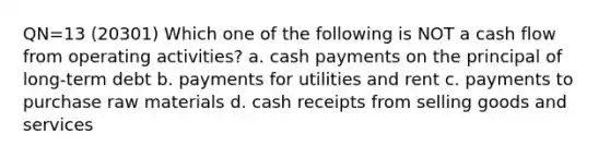 QN=13 (20301) Which one of the following is NOT a cash flow from operating activities? a. cash payments on the principal of long-term debt b. payments for utilities and rent c. payments to purchase raw materials d. cash receipts from selling goods and services