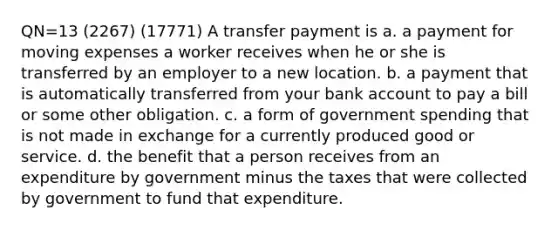 QN=13 (2267) (17771) A transfer payment is a. a payment for moving expenses a worker receives when he or she is transferred by an employer to a new location. b. a payment that is automatically transferred from your bank account to pay a bill or some other obligation. c. a form of government spending that is not made in exchange for a currently produced good or service. d. the benefit that a person receives from an expenditure by government minus the taxes that were collected by government to fund that expenditure.