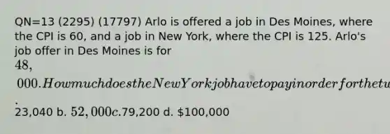 QN=13 (2295) (17797) Arlo is offered a job in Des Moines, where the CPI is 60, and a job in New York, where the CPI is 125. Arlo's job offer in Des Moines is for 48,000. How much does the New York job have to pay in order for the two salaries to represent the same purchasing power? a.23,040 b. 52,000 c.79,200 d. 100,000