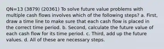 QN=13 (3879) (20361) To solve future value problems with multiple cash flows involves which of the following steps? a. First, draw a time line to make sure that each cash flow is placed in the correct time period. b. Second, calculate the future value of each cash flow for its time period. c. Third, add up the future values. d. All of these are necessary steps.