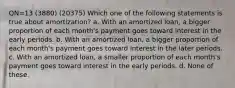 QN=13 (3880) (20375) Which one of the following statements is true about amortization? a. With an amortized loan, a bigger proportion of each month's payment goes toward interest in the early periods. b. With an amortized loan, a bigger proportion of each month's payment goes toward interest in the later periods. c. With an amortized loan, a smaller proportion of each month's payment goes toward interest in the early periods. d. None of these.