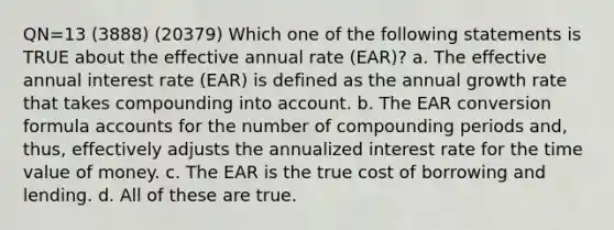 QN=13 (3888) (20379) Which one of the following statements is TRUE about the effective annual rate (EAR)? a. The effective annual interest rate (EAR) is defined as the annual growth rate that takes compounding into account. b. The EAR conversion formula accounts for the number of compounding periods and, thus, effectively adjusts the annualized interest rate for the time value of money. c. The EAR is the true cost of borrowing and lending. d. All of these are true.