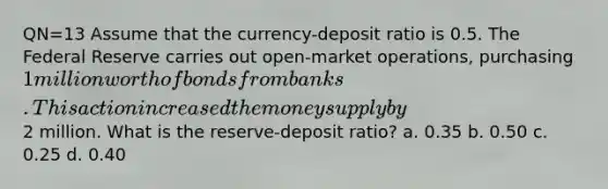 QN=13 Assume that the currency-deposit ratio is 0.5. The Federal Reserve carries out open-market operations, purchasing 1 million worth of bonds from banks. This action increased the money supply by2 million. What is the reserve-deposit ratio? a. 0.35 b. 0.50 c. 0.25 d. 0.40