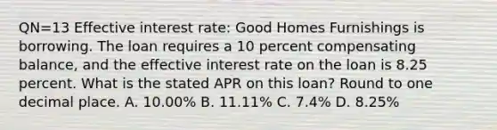 QN=13 Effective interest rate: Good Homes Furnishings is borrowing. The loan requires a 10 percent compensating balance, and the effective interest rate on the loan is 8.25 percent. What is the stated APR on this loan? Round to one decimal place. A. 10.00% B. 11.11% C. 7.4% D. 8.25%