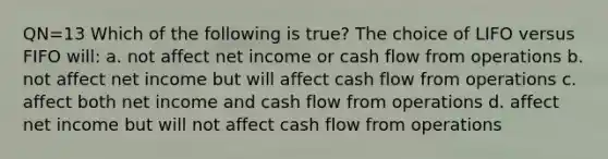 QN=13 Which of the following is true? The choice of LIFO versus FIFO will: a. not affect net income or cash flow from operations b. not affect net income but will affect cash flow from operations c. affect both net income and cash flow from operations d. affect net income but will not affect cash flow from operations