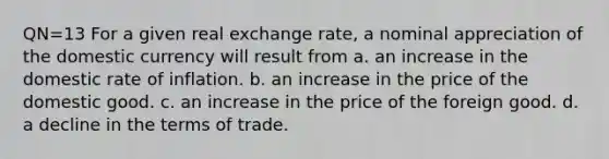 QN=13 For a given real exchange rate, a nominal appreciation of the domestic currency will result from a. an increase in the domestic rate of inflation. b. an increase in the price of the domestic good. c. an increase in the price of the foreign good. d. a decline in the terms of trade.