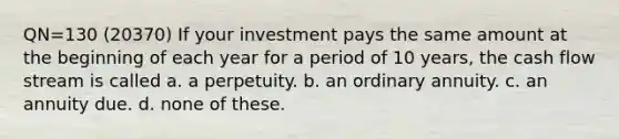 QN=130 (20370) If your investment pays the same amount at the beginning of each year for a period of 10 years, the cash flow stream is called a. a perpetuity. b. an ordinary annuity. c. an annuity due. d. none of these.