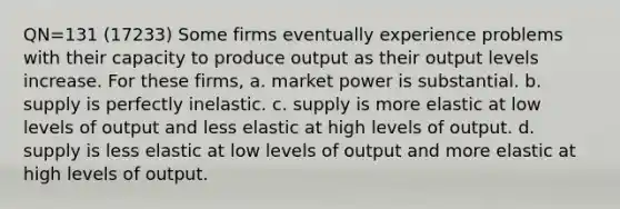 QN=131 (17233) Some firms eventually experience problems with their capacity to produce output as their output levels increase. For these firms, a. market power is substantial. b. supply is perfectly inelastic. c. supply is more elastic at low levels of output and less elastic at high levels of output. d. supply is less elastic at low levels of output and more elastic at high levels of output.