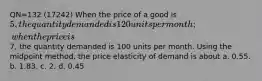 QN=132 (17242) When the price of a good is 5, the quantity demanded is 120 units per month; when the price is7, the quantity demanded is 100 units per month. Using the midpoint method, the price elasticity of demand is about a. 0.55. b. 1.83. c. 2. d. 0.45