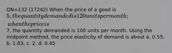 QN=132 (17242) When the price of a good is 5, the quantity demanded is 120 units per month; when the price is7, the quantity demanded is 100 units per month. Using the midpoint method, the price elasticity of demand is about a. 0.55. b. 1.83. c. 2. d. 0.45