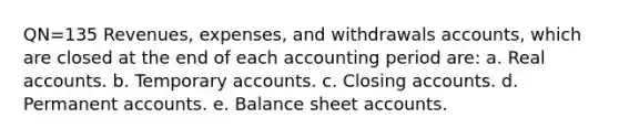 QN=135 Revenues, expenses, and withdrawals accounts, which are closed at the end of each accounting period are: a. Real accounts. b. Temporary accounts. c. Closing accounts. d. Permanent accounts. e. Balance sheet accounts.