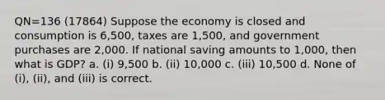 QN=136 (17864) Suppose the economy is closed and consumption is 6,500, taxes are 1,500, and government purchases are 2,000. If national saving amounts to 1,000, then what is GDP? a. (i) 9,500 b. (ii) 10,000 c. (iii) 10,500 d. None of (i), (ii), and (iii) is correct.