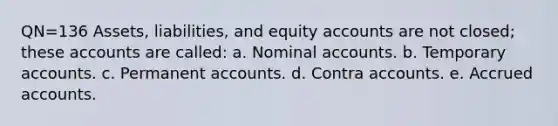 QN=136 Assets, liabilities, and equity accounts are not closed; these accounts are called: a. Nominal accounts. b. Temporary accounts. c. Permanent accounts. d. Contra accounts. e. Accrued accounts.