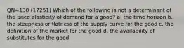 QN=138 (17251) Which of the following is not a determinant of the price elasticity of demand for a good? a. the time horizon b. the steepness or flatness of the supply curve for the good c. the definition of the market for the good d. the availability of substitutes for the good