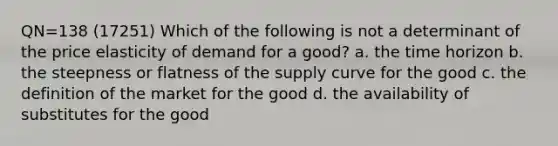 QN=138 (17251) Which of the following is not a determinant of the price elasticity of demand for a good? a. the time horizon b. the steepness or flatness of the supply curve for the good c. the definition of the market for the good d. the availability of substitutes for the good