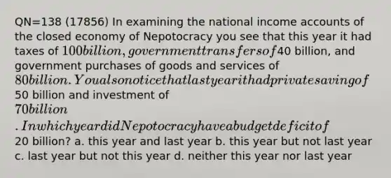 QN=138 (17856) In examining the national income accounts of the closed economy of Nepotocracy you see that this year it had taxes of 100 billion, government transfers of40 billion, and government purchases of goods and services of 80 billion. You also notice that last year it had private saving of50 billion and investment of 70 billion. In which year did Nepotocracy have a budget deficit of20 billion? a. this year and last year b. this year but not last year c. last year but not this year d. neither this year nor last year