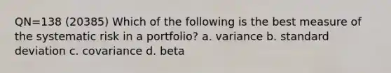 QN=138 (20385) Which of the following is the best measure of the systematic risk in a portfolio? a. variance b. standard deviation c. covariance d. beta