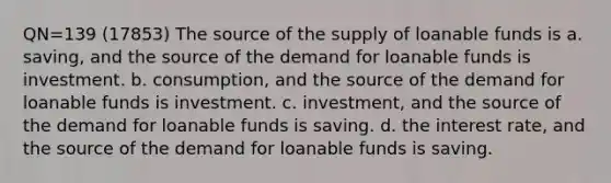 QN=139 (17853) The source of the supply of loanable funds is a. saving, and the source of the demand for loanable funds is investment. b. consumption, and the source of the demand for loanable funds is investment. c. investment, and the source of the demand for loanable funds is saving. d. the interest rate, and the source of the demand for loanable funds is saving.