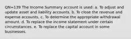 QN=139 The Income Summary account is used: a. To adjust and update asset and liability accounts. b. To close the revenue and expense accounts. c. To determine the appropriate withdrawal amount. d. To replace the income statement under certain circumstances. e. To replace the capital account in some businesses.