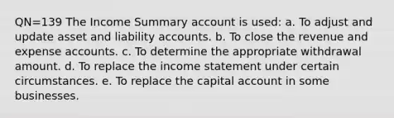 QN=139 The Income Summary account is used: a. To adjust and update asset and liability accounts. b. To close the revenue and expense accounts. c. To determine the appropriate withdrawal amount. d. To replace the <a href='https://www.questionai.com/knowledge/kCPMsnOwdm-income-statement' class='anchor-knowledge'>income statement</a> under certain circumstances. e. To replace the capital account in some businesses.