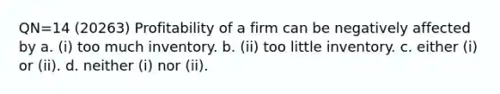 QN=14 (20263) Profitability of a firm can be negatively affected by a. (i) too much inventory. b. (ii) too little inventory. c. either (i) or (ii). d. neither (i) nor (ii).