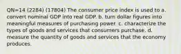 QN=14 (2284) (17804) The consumer price index is used to a. convert nominal GDP into real GDP. b. turn dollar figures into meaningful measures of purchasing power. c. characterize the types of goods and services that consumers purchase. d. measure the quantity of goods and services that the economy produces.