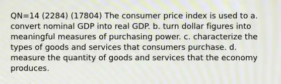 QN=14 (2284) (17804) The consumer price index is used to a. convert nominal GDP into real GDP. b. turn dollar figures into meaningful measures of purchasing power. c. characterize the types of goods and services that consumers purchase. d. measure the quantity of goods and services that the economy produces.