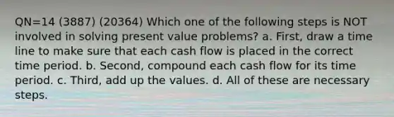 QN=14 (3887) (20364) Which one of the following steps is NOT involved in solving present value problems? a. First, draw a time line to make sure that each cash flow is placed in the correct time period. b. Second, compound each cash flow for its time period. c. Third, add up the values. d. All of these are necessary steps.