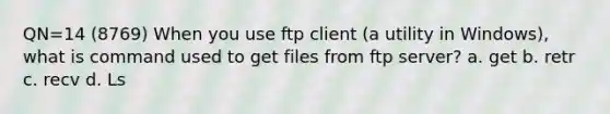 QN=14 (8769) When you use ftp client (a utility in Windows), what is command used to get files from ftp server? a. get b. retr c. recv d. Ls