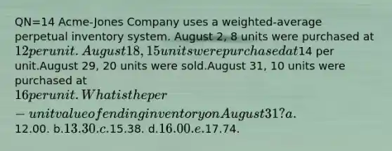 QN=14 Acme-Jones Company uses a weighted-average perpetual inventory system. August 2, 8 units were purchased at 12 per unit.August 18, 15 units were purchased at14 per unit.August 29, 20 units were sold.August 31, 10 units were purchased at 16 per unit.What is the per-unit value of ending inventory on August 31? a.12.00. b.13.30. c.15.38. d.16.00. e.17.74.