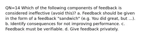 QN=14 Which of the following components of feedback is considered ineffective (avoid this)? a. Feedback should be given in the form of a feedback "sandwich" (e.g. You did great, but ...). b. Identify consequences for not improving performance. c. Feedback must be verifiable. d. Give feedback privately.