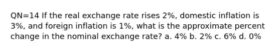 QN=14 If the real exchange rate rises 2%, domestic inflation is 3%, and foreign inflation is 1%, what is the approximate percent change in the nominal exchange rate? a. 4% b. 2% c. 6% d. 0%