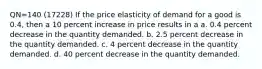 QN=140 (17228) If the price elasticity of demand for a good is 0.4, then a 10 percent increase in price results in a a. 0.4 percent decrease in the quantity demanded. b. 2.5 percent decrease in the quantity demanded. c. 4 percent decrease in the quantity demanded. d. 40 percent decrease in the quantity demanded.