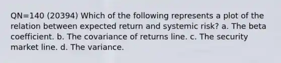 QN=140 (20394) Which of the following represents a plot of the relation between expected return and systemic risk? a. The beta coefficient. b. The covariance of returns line. c. The security market line. d. The variance.