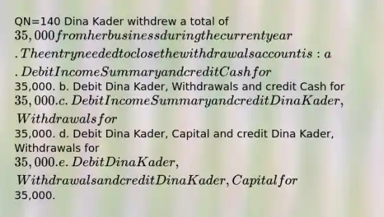 QN=140 Dina Kader withdrew a total of 35,000 from her business during the current year. The entry needed to close the withdrawals account is: a. Debit Income Summary and credit Cash for35,000. b. Debit Dina Kader, Withdrawals and credit Cash for 35,000. c. Debit Income Summary and credit Dina Kader, Withdrawals for35,000. d. Debit Dina Kader, Capital and credit Dina Kader, Withdrawals for 35,000. e. Debit Dina Kader, Withdrawals and credit Dina Kader, Capital for35,000.