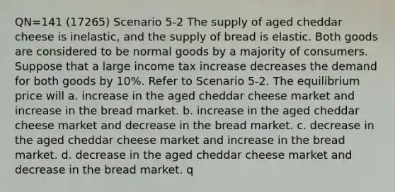 QN=141 (17265) Scenario 5-2 The supply of aged cheddar cheese is inelastic, and the supply of bread is elastic. Both goods are considered to be normal goods by a majority of consumers. Suppose that a large income tax increase decreases the demand for both goods by 10%. Refer to Scenario 5-2. The equilibrium price will a. increase in the aged cheddar cheese market and increase in the bread market. b. increase in the aged cheddar cheese market and decrease in the bread market. c. decrease in the aged cheddar cheese market and increase in the bread market. d. decrease in the aged cheddar cheese market and decrease in the bread market. q