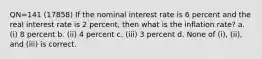 QN=141 (17858) If the nominal interest rate is 6 percent and the real interest rate is 2 percent, then what is the inflation rate? a. (i) 8 percent b. (ii) 4 percent c. (iii) 3 percent d. None of (i), (ii), and (iii) is correct.