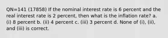 QN=141 (17858) If the nominal interest rate is 6 percent and the real interest rate is 2 percent, then what is the inflation rate? a. (i) 8 percent b. (ii) 4 percent c. (iii) 3 percent d. None of (i), (ii), and (iii) is correct.