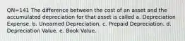 QN=141 The difference between the cost of an asset and the accumulated depreciation for that asset is called a. Depreciation Expense. b. Unearned Depreciation. c. Prepaid Depreciation. d. Depreciation Value. e. Book Value.