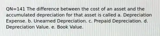 QN=141 The difference between the cost of an asset and the accumulated depreciation for that asset is called a. Depreciation Expense. b. Unearned Depreciation. c. Prepaid Depreciation. d. Depreciation Value. e. Book Value.