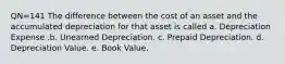 QN=141 The difference between the cost of an asset and the accumulated depreciation for that asset is called a. Depreciation Expense .b. Unearned Depreciation. c. Prepaid Depreciation. d. Depreciation Value. e. Book Value.