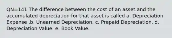 QN=141 The difference between the cost of an asset and the accumulated depreciation for that asset is called a. Depreciation Expense .b. Unearned Depreciation. c. Prepaid Depreciation. d. Depreciation Value. e. Book Value.