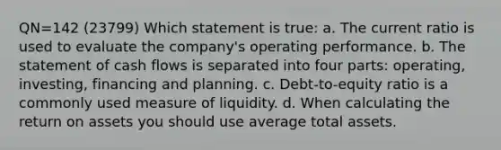 QN=142 (23799) Which statement is true: a. The current ratio is used to evaluate the company's operating performance. b. The statement of cash flows is separated into four parts: operating, investing, financing and planning. c. Debt-to-equity ratio is a commonly used measure of liquidity. d. When calculating the return on assets you should use average total assets.