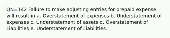 QN=142 Failure to make <a href='https://www.questionai.com/knowledge/kGxhM5fzgy-adjusting-entries' class='anchor-knowledge'>adjusting entries</a> for prepaid expense will result in a. Overstatement of expenses b. Understatement of expenses c. Understatement of assets d. Overstatement of Liabilities e. Understatement of Liabilities.